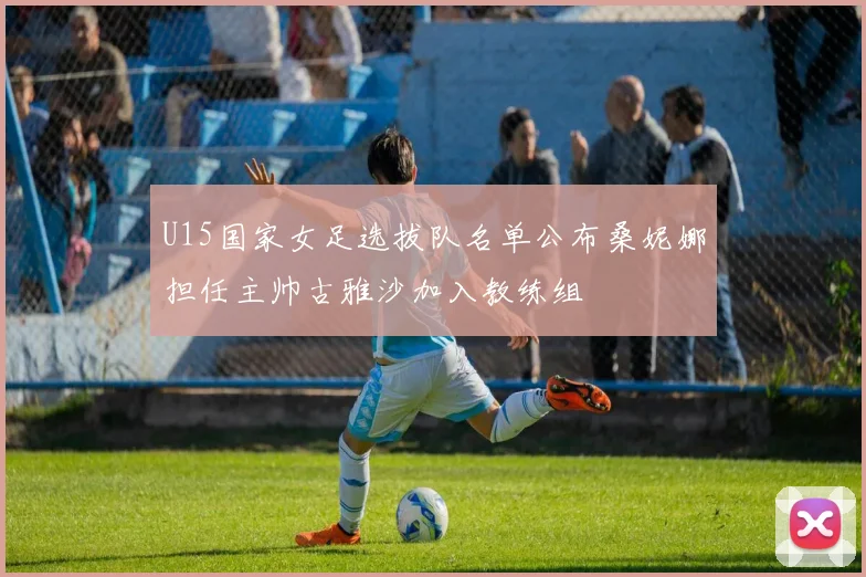 U15国家女足选拔队名单公布桑妮娜担任主帅古雅沙加入教练组