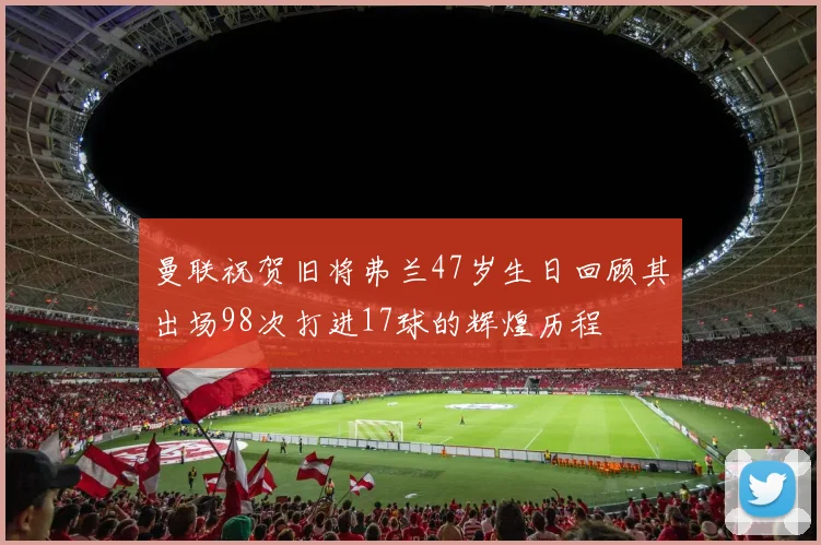 曼联祝贺旧将弗兰47岁生日回顾其出场98次打进17球的辉煌历程
